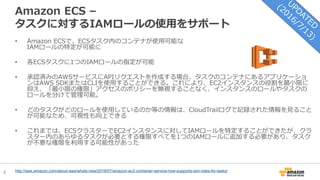 7
Amazon ECS –
タスクに対するIAMロールの使用をサポート
• Amazon ECSで、ECSタスク内のコンテナが使用可能な
IAMロールの特定が可能に
• 各ECSタスクに1つのIAMロールの指定が可能
• 承認済みのAWSサービスにAPIリクエストを作成する場合、タスクのコンテナにあるアプリケーショ
ンはAWS SDKまたはCLIを使用することができる。これにより、EC2インスタンスの役割を最小限に
抑え、「最小限の権限」アクセスのポリシーを無視することなく、インスタンスのロールやタスクの
ロールを分けて管理可能。
• どのタスクがどのロールを使用しているのか等の情報は、CloudTrailログで記録された情報を見ること
が可能なため、可視性も向上できる
• これまでは、ECSクラスターでEC2インスタンスに対してIAMロールを特定することができたが、クラ
スター内のあらゆるタスクが必要とする権限すべてを1つのIAMロールに追加する必要があり、タスク
が不要な権限を利用する可能性があった
http://aws.amazon.com/about-aws/whats-new/2016/07/amazon-ec2-container-service-now-supports-iam-roles-for-tasks/
 