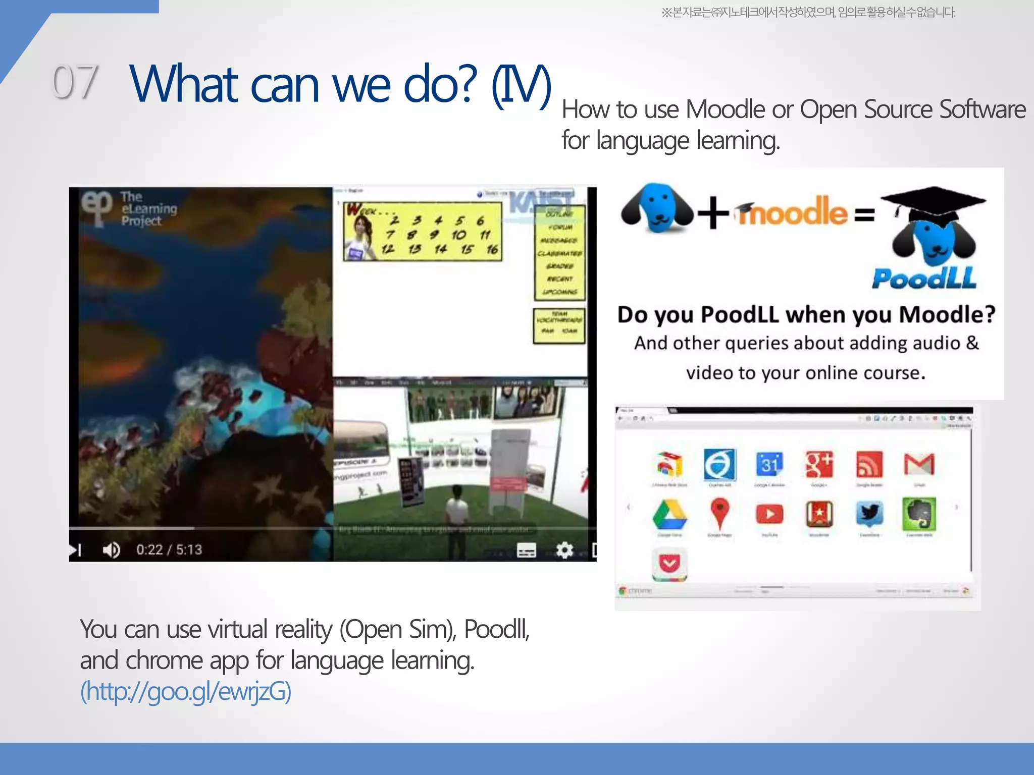 ※본자료는㈜지노테크에서작성하였으며,임의로활용하실수없습니다.
What can we do? (IV)
You can use virtual reality (Open Sim), Poodll,
and chrome app for language learning.
(http://goo.gl/ewrjzG)
07 How to use Moodle or Open Source Software
for language learning.
 