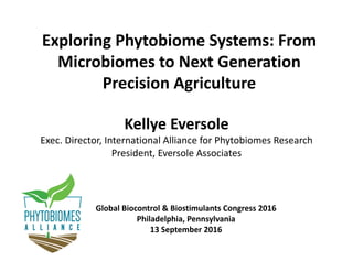 Exploring Phytobiome Systems: From 
Microbiomes to Next Generation 
Precision Agriculture
Kellye Eversole
Exec. Director, International Alliance for Phytobiomes Research
President, Eversole Associates
Global Biocontrol & Biostimulants Congress 2016
Philadelphia, Pennsylvania
13 September 2016
 