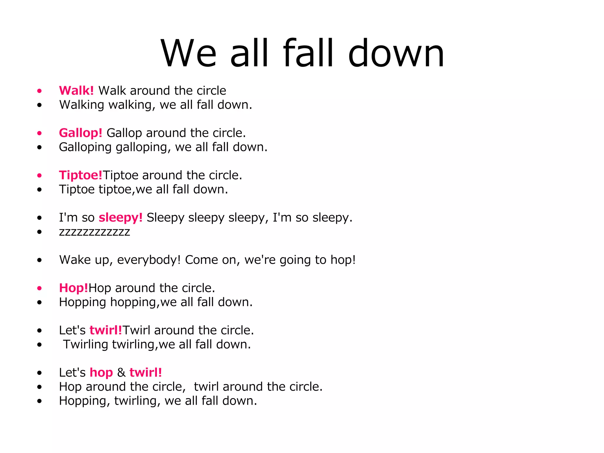We all fall down
• Walk! Walk around the circle
• Walking walking, we all fall down.
• Gallop! Gallop around the circle.
• Galloping galloping, we all fall down.
• Tiptoe!Tiptoe around the circle.
• Tiptoe tiptoe,we all fall down.
• I'm so sleepy! Sleepy sleepy sleepy, I'm so sleepy.
• zzzzzzzzzzzz
• Wake up, everybody! Come on, we're going to hop!
• Hop!Hop around the circle.
• Hopping hopping,we all fall down.
• Let's twirl!Twirl around the circle.
• Twirling twirling,we all fall down.
• Let's hop & twirl!
• Hop around the circle, twirl around the circle.
• Hopping, twirling, we all fall down.
 