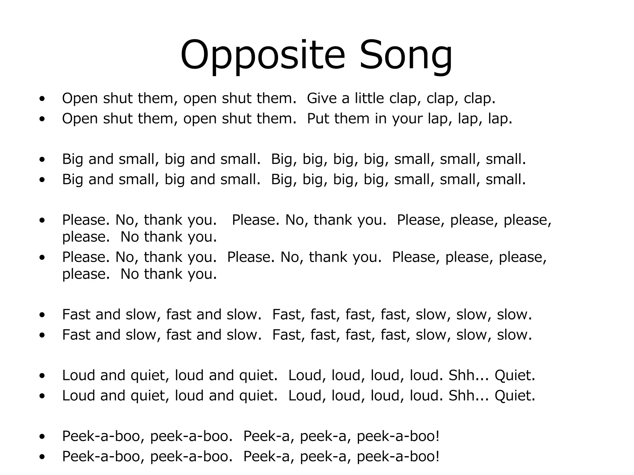 Opposite Song
• Open shut them, open shut them. Give a little clap, clap, clap.
• Open shut them, open shut them. Put them in your lap, lap, lap.
• Big and small, big and small. Big, big, big, big, small, small, small.
• Big and small, big and small. Big, big, big, big, small, small, small.
• Please. No, thank you. Please. No, thank you. Please, please, please,
please. No thank you.
• Please. No, thank you. Please. No, thank you. Please, please, please,
please. No thank you.
• Fast and slow, fast and slow. Fast, fast, fast, fast, slow, slow, slow.
• Fast and slow, fast and slow. Fast, fast, fast, fast, slow, slow, slow.
• Loud and quiet, loud and quiet. Loud, loud, loud, loud. Shh... Quiet.
• Loud and quiet, loud and quiet. Loud, loud, loud, loud. Shh... Quiet.
• Peek-a-boo, peek-a-boo. Peek-a, peek-a, peek-a-boo!
• Peek-a-boo, peek-a-boo. Peek-a, peek-a, peek-a-boo!
 