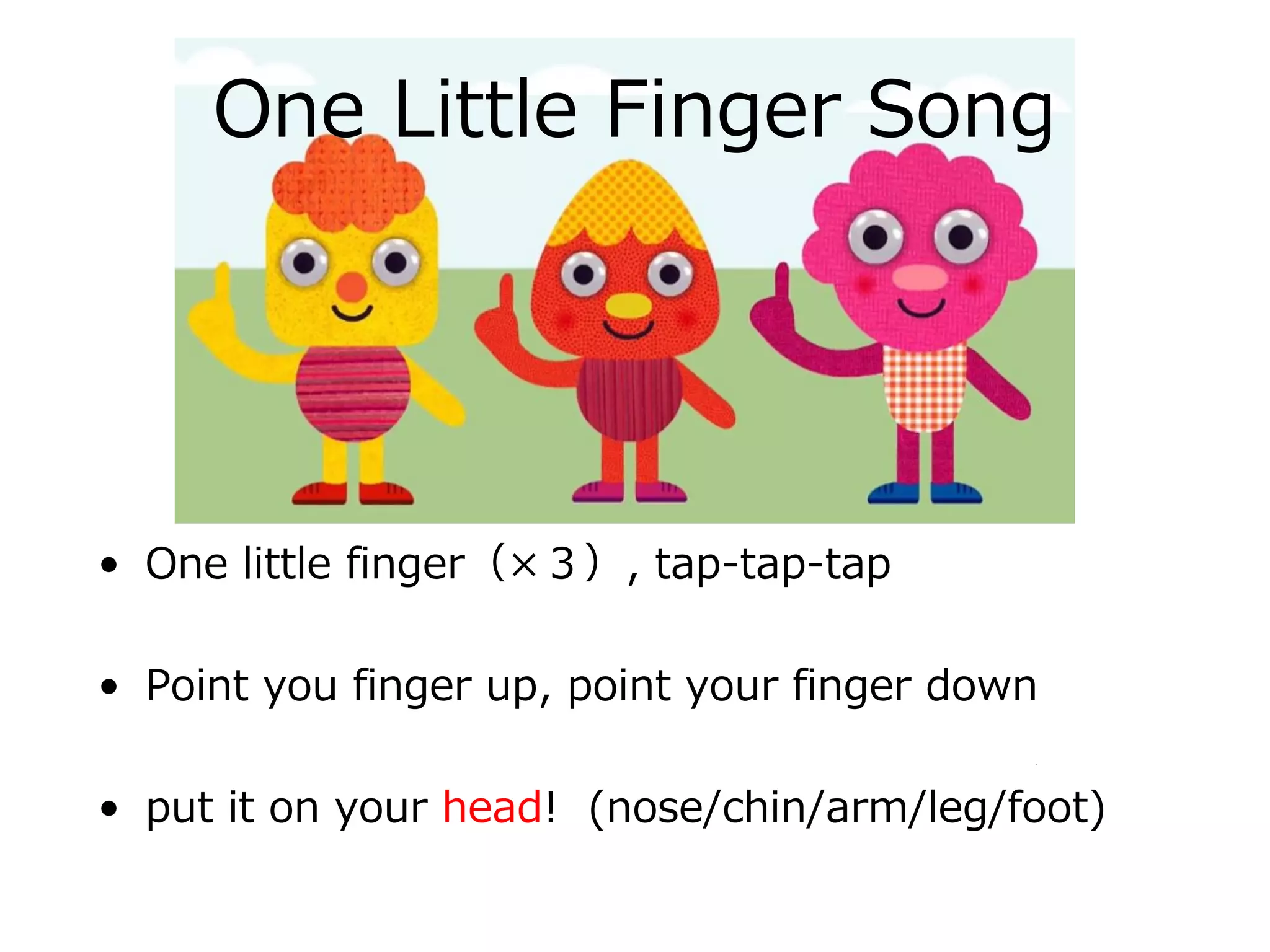One Little Finger Song
• One little finger（×３）, tap-tap-tap
• Point you finger up, point your finger down
• put it on your head! (nose/chin/arm/leg/foot)
 