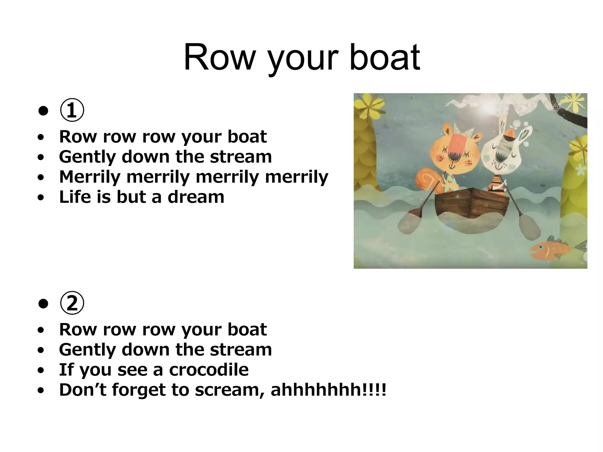 Row your boat
• ①
• Row row row your boat
• Gently down the stream
• Merrily merrily merrily merrily
• Life is but a dream
• ②
• Row row row your boat
• Gently down the stream
• If you see a crocodile
• Don’t forget to scream, ahhhhhhh!!!!
 