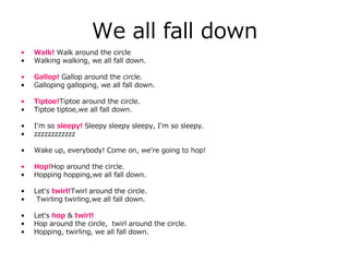 We all fall down
• Walk! Walk around the circle
• Walking walking, we all fall down.
• Gallop! Gallop around the circle.
• Galloping galloping, we all fall down.
• Tiptoe!Tiptoe around the circle.
• Tiptoe tiptoe,we all fall down.
• I'm so sleepy! Sleepy sleepy sleepy, I'm so sleepy.
• zzzzzzzzzzzz
• Wake up, everybody! Come on, we're going to hop!
• Hop!Hop around the circle.
• Hopping hopping,we all fall down.
• Let's twirl!Twirl around the circle.
• Twirling twirling,we all fall down.
• Let's hop & twirl!
• Hop around the circle, twirl around the circle.
• Hopping, twirling, we all fall down.
 