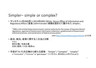 SimplerC simple	
 ?or	
 ?complex?	
 ?
? 󥹥ƥ2009?2012OIRAWhite	
 ? House Office	
 ?of	
 ?Information	
 ?and	
 ?
Regulatory	
 ?AffairsLadministratorUY̤ޤƕ줿 Simpler
OIRA	
 ?is	
 ?the	
 ?United	
 ?States	
 ?Governments	
 ?central	
 ?authority	
 ?for	
 ?the	
 ?review	
 ?of	
 ?Executive	
 ?Branch	
 ?
regulations,	
 ?approval	
 ?of	
 ?Government	
 ?information	
 ?collections,	
 ?establishment	
 ?of	
 ?Government	
 ?
statistical	
 ?practices,	
 ?and	
 ?coordination	
 ?of	
 ?federal	
 ?privacy	
 ?policy.
? ΡyΡߤvַȷֶ
??Ex.)	
 ?
Yxx
󤭤Сetc
? ֹĤS¤᰸ Simple	
 ?/	
 ?complex	
 ? simpler
??minimalist	
 ?	
 ?/	
 ?trimmer	
 ?or	
 ?gate	
 ?keeper	
 ??ХޥդΥݥ꣩
10
OIRAhttps://www.whitehouse.gov/omb/oira
 
