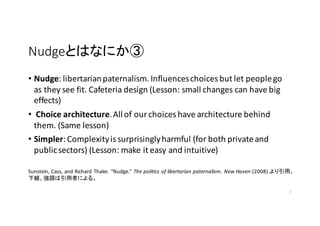 NudgeȤϤʤˤ
? Nudge:	
 ?libertarian	
 ?paternalism.	
 ?Influences	
 ?choices	
 ?but	
 ?let	
 ?people	
 ?go	
 ?
as	
 ?they	
 ?see	
 ?fit.	
 ?Cafeteria	
 ?design	
 ?(Lesson:	
 ?small	
 ?changes	
 ?can	
 ?have	
 ?big	
 ?
effects)	
 ?
? Choice	
 ?architecture.	
 ?All	
 ?of	
 ?our	
 ?choices	
 ?have	
 ?architecture	
 ?behind	
 ?
them.	
 ?(Same	
 ?lesson)	
 ?
? Simpler:	
 ?Complexity	
 ?is	
 ?surprisingly	
 ?harmful	
 ?(for	
 ?both	
 ?private	
 ?and	
 ?
public	
 ?sectors)	
 ?(Lesson:	
 ?make	
 ?it	
 ?easy	
 ?and	
 ?intuitive)
7
Sunstein,	
 ?Cass,	
 ?and	
 ?Richard	
 ?Thaler.	
 ? Nudge. The	
 ?politics	
 ?of	
 ?libertarian	
 ?paternalism.	
 ?New	
 ?Haven (2008).á
¾{ߤˤ롣
 