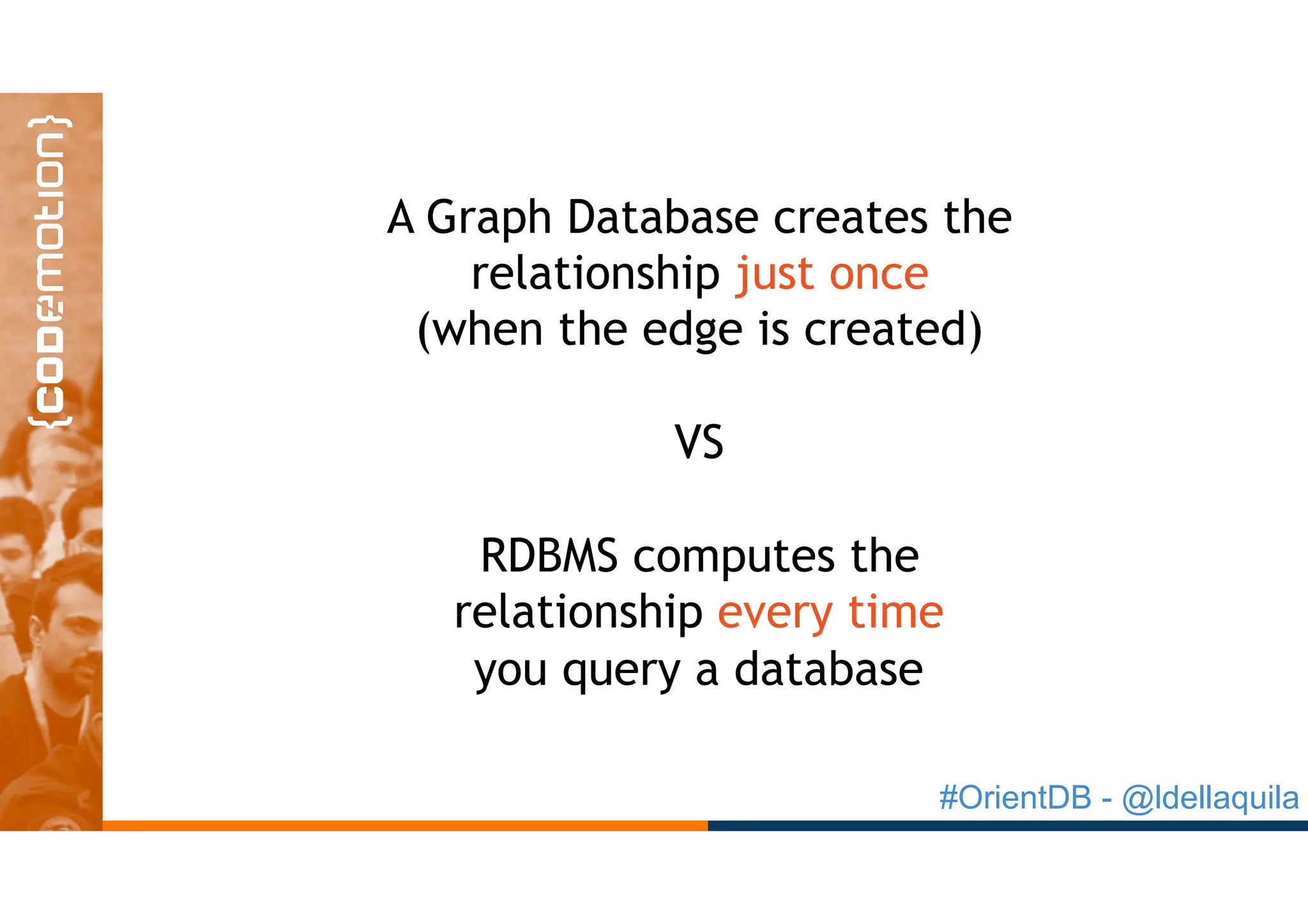 #OrientDB - @ldellaquila
A Graph Database creates the
relationship just once
(when the edge is created)
VS
RDBMS computes the
relationship every time
you query a database
 