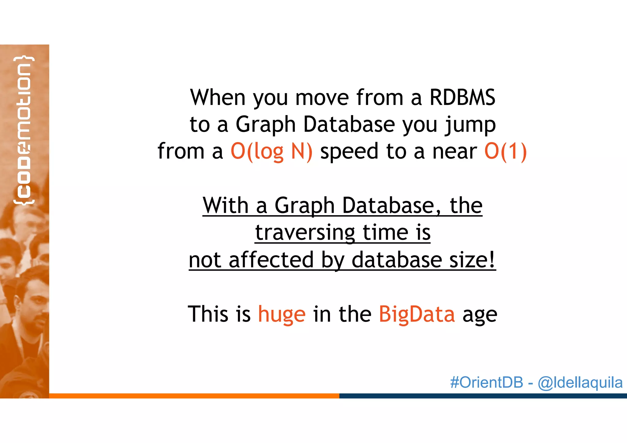 #OrientDB - @ldellaquila
When you move from a RDBMS
to a Graph Database you jump
from a O(log N) speed to a near O(1)
With a Graph Database, the
traversing time is
not affected by database size!
This is huge in the BigData age
 