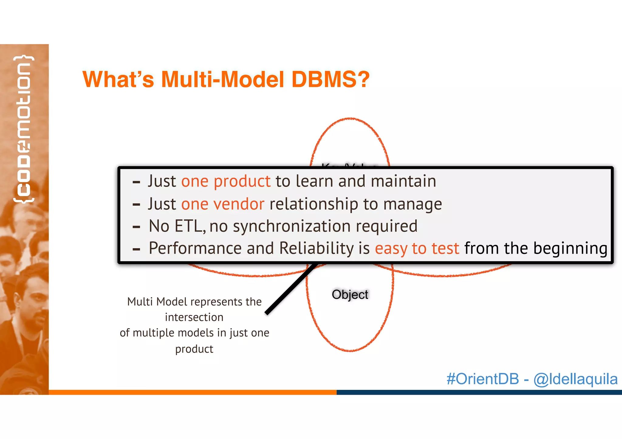 #OrientDB - @ldellaquila
GraphDocument
Object
Key/Value
Multi Model represents the
intersection
of multiple models in just one
product
- Just one product to learn and maintain
- Just one vendor relationship to manage
- No ETL, no synchronization required
- Performance and Reliability is easy to test from the beginning
What’s Multi-Model DBMS?
 