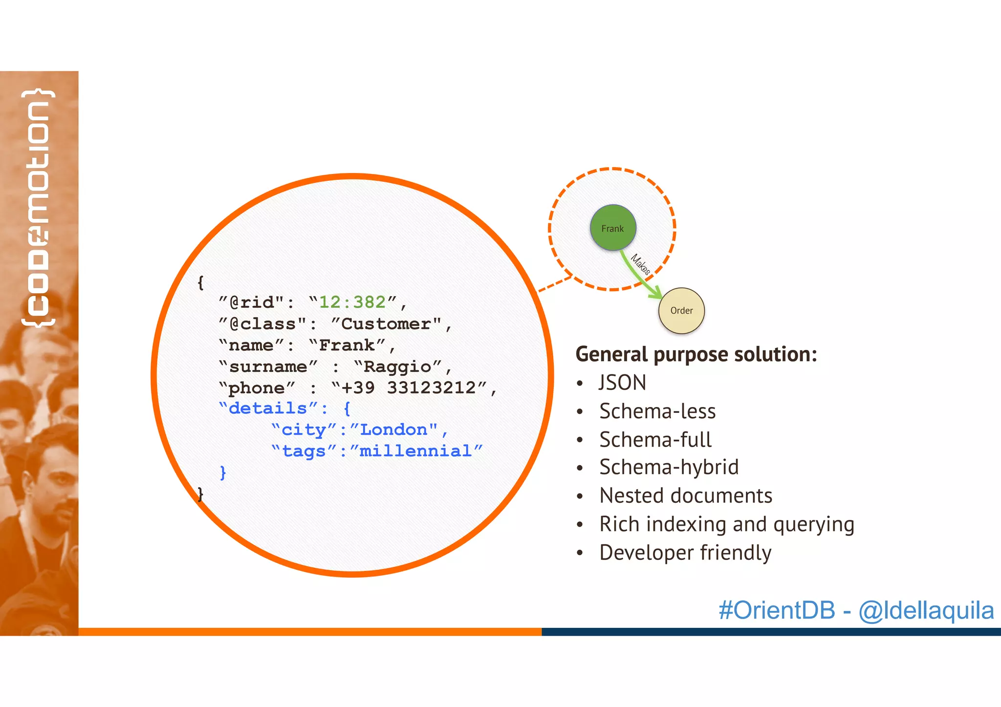 #OrientDB - @ldellaquila
`
{
”@rid": “12:382”,
”@class": ”Customer",
“name”: “Frank”,
“surname” : “Raggio”,
“phone” : “+39 33123212”,
“details”: {
“city”:”London",
“tags”:”millennial”
}
}
Frank
Order
M
akes
General purpose solution:
• JSON
• Schema-less
• Schema-full
• Schema-hybrid
• Nested documents
• Rich indexing and querying
• Developer friendly
 
