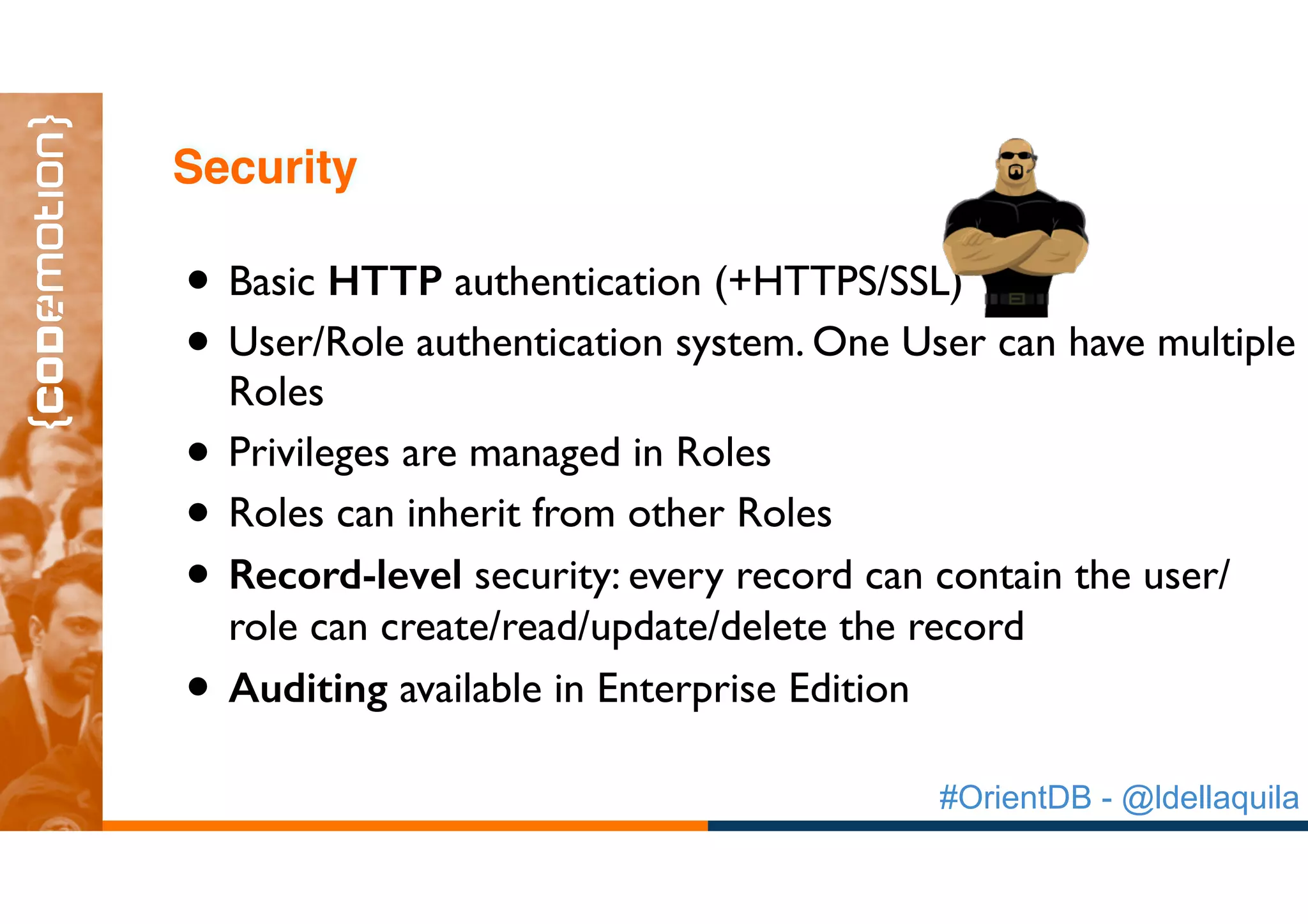 #OrientDB - @ldellaquila
• Basic HTTP authentication (+HTTPS/SSL)
• User/Role authentication system. One User can have multiple
Roles
• Privileges are managed in Roles
• Roles can inherit from other Roles
• Record-level security: every record can contain the user/
role can create/read/update/delete the record
• Auditing available in Enterprise Edition
Security
 