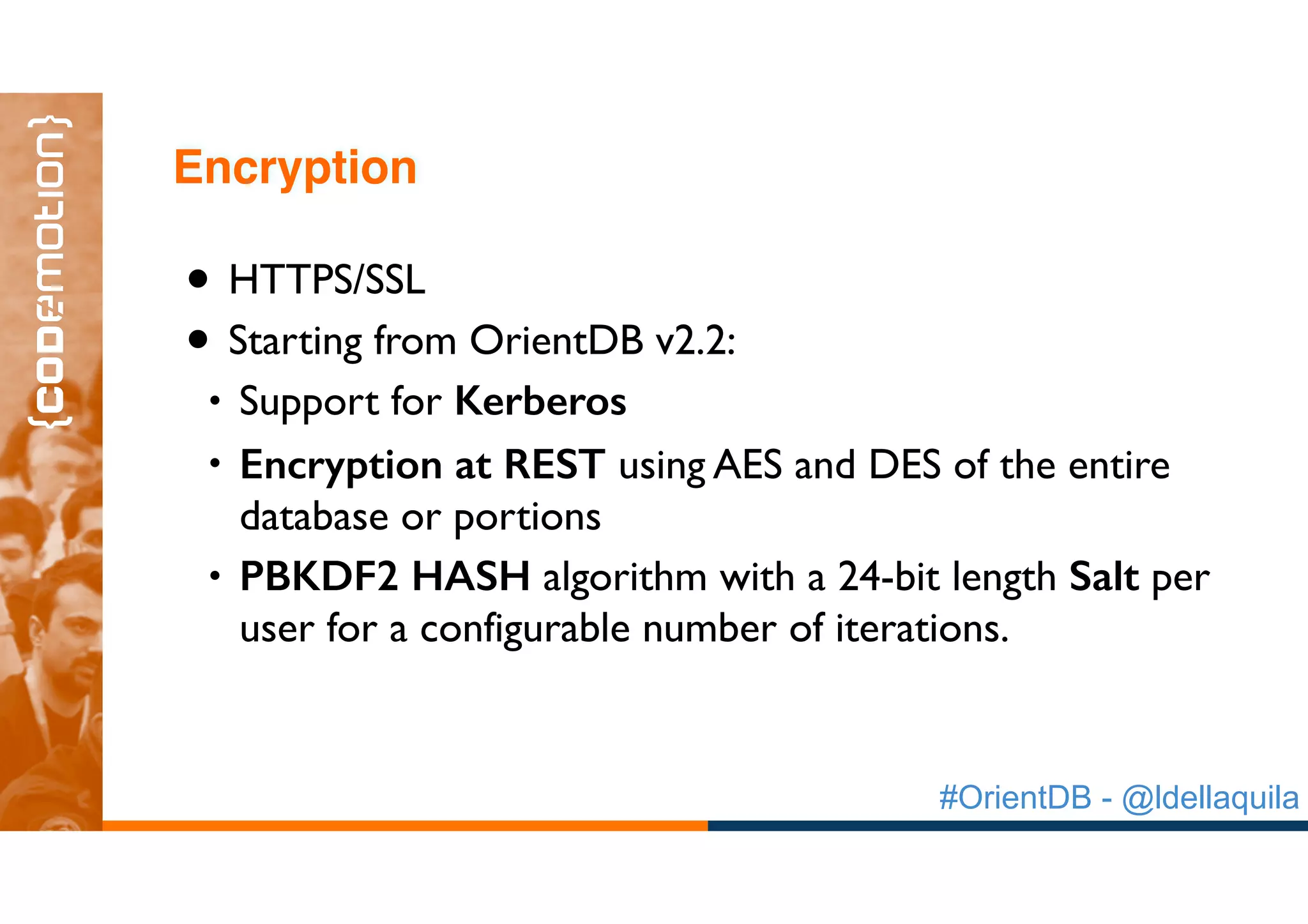 #OrientDB - @ldellaquila
• HTTPS/SSL
• Starting from OrientDB v2.2:
• Support for Kerberos
• Encryption at REST using AES and DES of the entire
database or portions
• PBKDF2 HASH algorithm with a 24-bit length Salt per
user for a configurable number of iterations.
Encryption
 