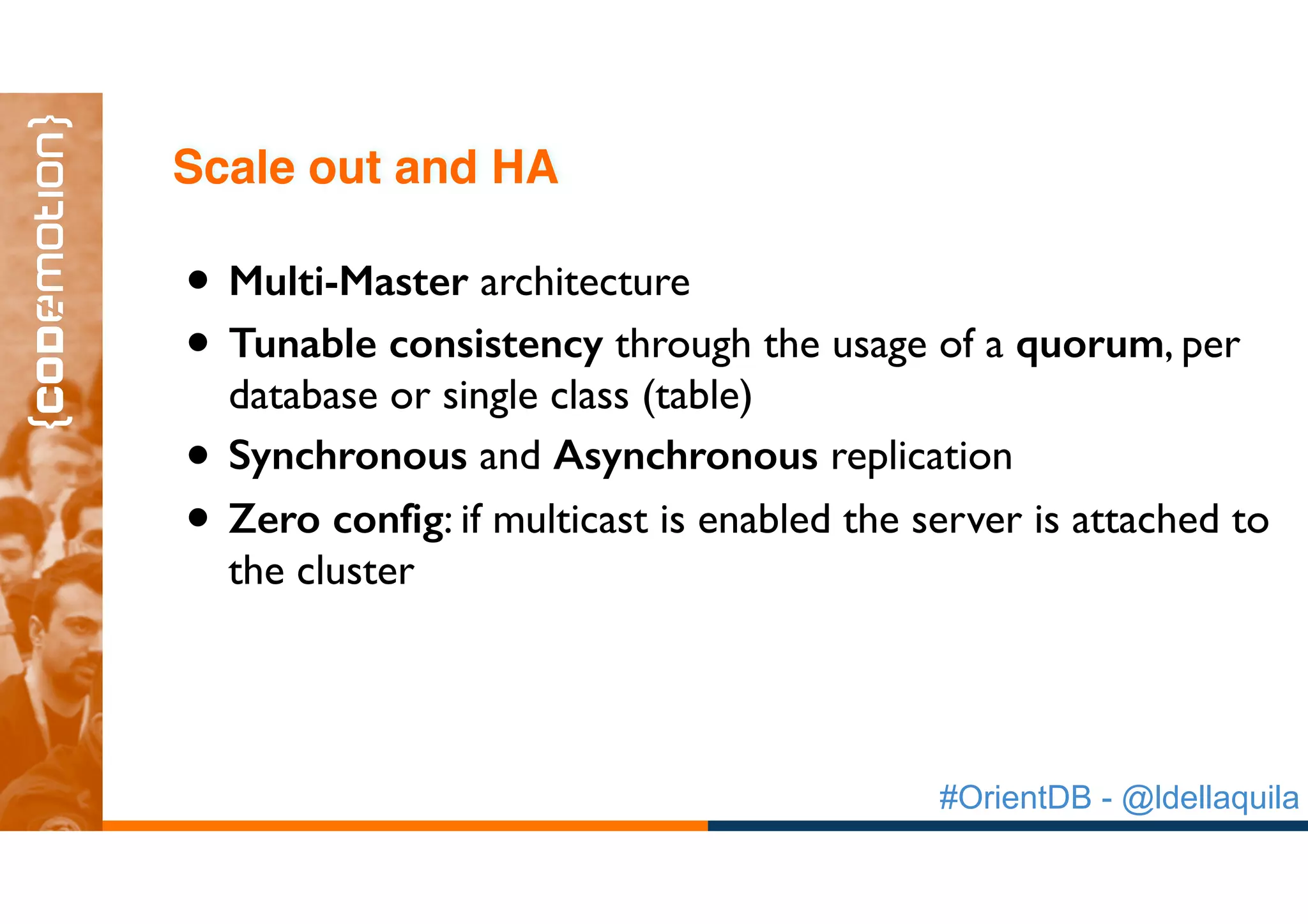 #OrientDB - @ldellaquila
• Multi-Master architecture
• Tunable consistency through the usage of a quorum, per
database or single class (table)
• Synchronous and Asynchronous replication
• Zero config: if multicast is enabled the server is attached to
the cluster
Scale out and HA
 