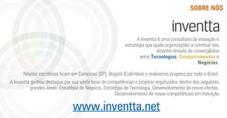 www.inventta.net
SOBRE NÓS
Nossos escritórios ﬁcam em Campinas (SP), Bogotá (Colômbia) e realizamos projetos por todo o Brasil.
A Inventta ganhou destaque por sua vasta base de competências e projetos organizados dentro das seguintes
grandes áreas: Estratégia de Negócio, Estratégia de Tecnologia, Desenvolvimento de novas ofertas,
Desenvolvimento de novas competências em inovação
A Inventta é uma consultoria de inovação e
estratégia que ajuda organizações a construir seu
amanhã através da convergência
entre Tecnologias, Comportamentos e
Negócios.
 