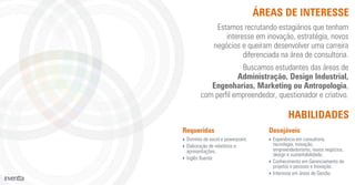 ÁREAS DE INTERESSE
Requeridas
‣ Domínio de excel e powerpoint;
‣ Elaboração de relatórios e
apresentações,
‣ Inglês ﬂuente
Desejáveis
‣ Experiência em consultoria,
tecnologia, inovação,
empreendedorismo, novos negócios,
design e sustentabilidade;
‣ Conhecimento em Gerenciamento de
projetos e pessoas e Inovação;
‣ Interesse em áreas de Gestão.
Estamos recrutando estagiários que tenham
interesse em inovação, estratégia, novos
negócios e queiram desenvolver uma carreira
diferenciada na área de consultoria.
Buscamos estudantes das áreas de
Administração, Design Industrial,
Engenharias, Marketing ou Antropologia,
com perﬁl empreendedor, questionador e criativo.
HABILIDADES
 