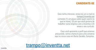 CANDIDATE-SE
Caso tenha interesse, envie-nos um e-mail no
trampo@inventta.net
contando (1) um pouco sobre quem você é [o
que te move], (2) por que você gostaria de
trabalhar numa empresa com a Inventta e (3)
anexe o seu currículo.
Caso você apresente o perﬁl que estamos
procurando, vamos chama-lo para uma conversa
aqui na nossa casa em Barão Geraldo, Campinas.
trampo@inventta.net
 