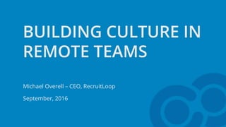 BUILDING CULTURE IN
REMOTE TEAMS
Michael Overell – CEO, RecruitLoop
September, 2016
 