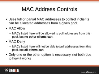 MAC Address Controls
● Uses full or partial MAC addresses to control if clients
can be allocated addresses from a given pool
● MAC Allow
– MACs listed here will be allowed to pull addresses from this
pool, but no other clients can.
● MAC Deny
– MACs listed here will not be able to pull addresses from this
pool, but all others can.
● Only one or the other option is necessary, not both due
to how it works
 