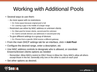 Working with Additional Pools
●
Several ways to use them:
– As more space with no restrictions
●
Ex: Extra space because original pool is full
●
Ex: Leaving a gap in the middle of a larger range
– Restricted use either by MAC address or unknown clients
● Ex: Main pool for known clients, second pool for unknown
● Ex: Game console devices use addresses in second pool only
– To give different settings to a group of devices
●
Ex: Phones from a specific OEM receive a different gateway
● From the main DHCP settings tab for an interface, click + Add Pool
●
Configure the desired range, enter a description, etc
● Use MAC address controls to designate who is allowed, or coordiate
known/unknown clients options as needed
– Remember: Allow MACs restrict to ONLY those in Allow list. Deny MACs allow all others
except those in the list. Generally only one or the other is used on each pool
● Set other options as desired.
 