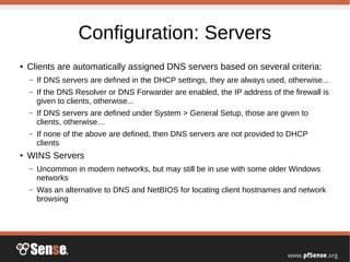 Configuration: Servers
●
Clients are automatically assigned DNS servers based on several criteria:
– If DNS servers are defined in the DHCP settings, they are always used, otherwise...
– If the DNS Resolver or DNS Forwarder are enabled, the IP address of the firewall is
given to clients, otherwise...
– If DNS servers are defined under System > General Setup, those are given to
clients, otherwise…
– If none of the above are defined, then DNS servers are not provided to DHCP
clients
●
WINS Servers
– Uncommon in modern networks, but may still be in use with some older Windows
networks
– Was an alternative to DNS and NetBIOS for locating client hostnames and network
browsing
 