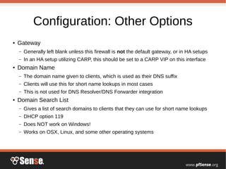 Configuration: Other Options
●
Gateway
– Generally left blank unless this firewall is not the default gateway, or in HA setups
– In an HA setup utilizing CARP, this should be set to a CARP VIP on this interface
●
Domain Name
– The domain name given to clients, which is used as their DNS suffix
– Clients will use this for short name lookups in most cases
– This is not used for DNS Resolver/DNS Forwarder integration
●
Domain Search List
– Gives a list of search domains to clients that they can use for short name lookups
– DHCP option 119
– Does NOT work on Windows!
– Works on OSX, Linux, and some other operating systems
 