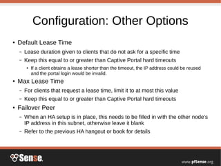 Configuration: Other Options
● Default Lease Time
– Lease duration given to clients that do not ask for a specific time
– Keep this equal to or greater than Captive Portal hard timeouts
●
If a client obtains a lease shorter than the timeout, the IP address could be reused
and the portal login would be invalid.
● Max Lease Time
– For clients that request a lease time, limit it to at most this value
– Keep this equal to or greater than Captive Portal hard timeouts
● Failover Peer
– When an HA setup is in place, this needs to be filled in with the other node’s
IP address in this subnet, otherwise leave it blank
– Refer to the previous HA hangout or book for details
 