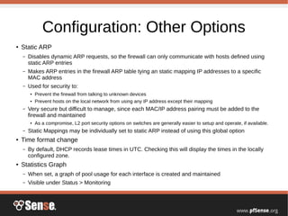 Configuration: Other Options
● Static ARP
– Disables dynamic ARP requests, so the firewall can only communicate with hosts defined using
static ARP entries
– Makes ARP entries in the firewall ARP table tying an static mapping IP addresses to a specific
MAC address
– Used for security to:
● Prevent the firewall from talking to unknown devices
● Prevent hosts on the local network from using any IP address except their mapping
– Very secure but difficult to manage, since each MAC/IP address pairing must be added to the
firewall and maintained
● As a compromise, L2 port security options on switches are generally easier to setup and operate, if available.
– Static Mappings may be individually set to static ARP instead of using this global option
● Time format change
– By default, DHCP records lease times in UTC. Checking this will display the times in the locally
configured zone.
● Statistics Graph
– When set, a graph of pool usage for each interface is created and maintained
– Visible under Status > Monitoring
 