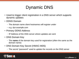 Dynamic DNS
●
Used to trigger client registration in a DNS server which supports
dynamic updates
●
DDNS Domain
– The domain name client hostnames will register under
– e.g. dyn.example.com
●
Primary DDNS Address
– IP Address of the DNS server where updates are sent
●
DNS Domain Key
– The name of the domain key used for registration (often the same as the
domain name)
●
DNS Domain Key Secret (HMAC-MD5)
– The secret “password” used to update the records on the DNS server
 