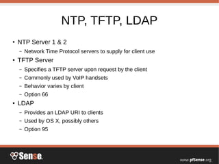 NTP, TFTP, LDAP
●
NTP Server 1 & 2
– Network Time Protocol servers to supply for client use
●
TFTP Server
– Specifies a TFTP server upon request by the client
– Commonly used by VoIP handsets
– Behavior varies by client
– Option 66
●
LDAP
– Provides an LDAP URI to clients
– Used by OS X, possibly others
– Option 95
 