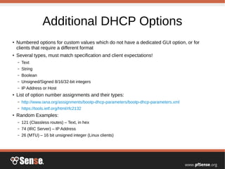 Additional DHCP Options
●
Numbered options for custom values which do not have a dedicated GUI option, or for
clients that require a different format
●
Several types, must match specification and client expectations!
– Text
– String
– Boolean
– Unsigned/Signed 8/16/32-bit integers
– IP Address or Host
●
List of option number assignments and their types:
– http://www.iana.org/assignments/bootp-dhcp-parameters/bootp-dhcp-parameters.xml
– https://tools.ietf.org/html/rfc2132
●
Random Examples:
– 121 (Classless routes) – Text, in hex
– 74 (IRC Server) – IP Address
– 26 (MTU) – 16 bit unsigned integer (Linux clients)
 