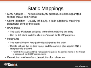Static Mappings
●
MAC Address – The full client MAC address, in colon separated
format: 01:23:45:67:89:ab
● Client Identifier – Usually left blank, it is an additional matching
parameter sent by the client
●
IP Address
– The static IP address assigned to the client matching this entry
– Can be left blank to define client as “known” for DHCP purposes
●
Hostname
– The hostname (not fully qualified) assigned to this client
– Clients will use this as their name, and the name is also used in DNS if
integration is enabled
●
For DNS Resolver and DNS Forwarder integration, the domain name of the firewall
is appended, not DHCP domain name
●
Description – A free-form description for reference
 