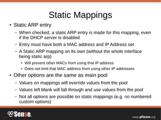 Static Mappings
● Static ARP entry
– When checked, a static ARP entry is made for this mapping, even
if the DHCP server is disabled
– Entry must have both a MAC address and IP Address set
– A Static ARP mapping on its own (without the whole interface
being static arp)
● Will prevent other MACs from using that IP address
● Does not limit that MAC address from using other IP addresses
● Other options are the same as main pool
– Values on mappings will override values from the pool
– Values left blank will fall through and use values from the pool
– Not all options are possible on static mappings (e.g. no numbered
custom options)
 