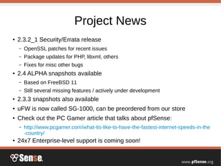 Project News
● 2.3.2_1 Security/Errata release
– OpenSSL patches for recent issues
– Package updates for PHP, libxml, others
– Fixes for misc other bugs
● 2.4 ALPHA snapshots available
– Based on FreeBSD 11
– Still several missing features / actively under development
● 2.3.3 snapshots also available
● uFW is now called SG-1000, can be preordered from our store
● Check out the PC Gamer article that talks about pfSense:
– http://www.pcgamer.com/what-its-like-to-have-the-fastest-internet-speeds-in-the
-country/
● 24x7 Enterprise-level support is coming soon!
 