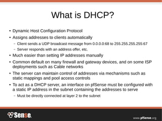 What is DHCP?
● Dynamic Host Configuration Protocol
● Assigns addresses to clients automatically
– Client sends a UDP broadcast message from 0.0.0.0:68 to 255.255.255.255:67
– Server responds with an address offer, etc.
● Much easier than setting IP addresses manually
● Common default on many firewall and gateway devices, and on some ISP
deployments such as Cable networks
● The server can maintain control of addresses via mechanisms such as
static mappings and pool access controls
● To act as a DHCP server, an interface on pfSense must be configured with
a static IP address in the subnet containing the addresses to serve
– Must be directly connected at layer 2 to the subnet
 