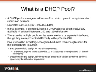 What is a DHCP Pool?
●
A DHCP pool is a range of addresses from which dynamic assignments for
clients can be made
●
Example: 192.168.1.100 – 192.168.1.199
●
In that example, a client requesting a DHCP address could receive any
available IP address between .100 and .199 (inclusive)
●
There can be multiple pools, on the same interface or separate interfaces,
though they are represented differently in the pfSense GUI
●
Pools should be sized large enough to hold more than enough clients for
the local network to sustain
– Best practice is to design for more than you need
● For example, align the subnet such that a /23 or /22 could be used in place of a /24 without
renumbering
– Depending on the design, renumbering at a later date to gain additional address
space may be difficult or impractical
 