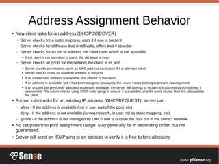 Address Assignment Behavior
●
New client asks for an address (DHCPDISCOVER)
– Server checks for a static mapping, uses it if one is present
– Server checks for old lease that is still valid, offers that if possible
– Server checks for an old IP address the client used which is still available
● If the client is not permitted to use it, the old lease is freed
– Server checks all pools for the network the client is in, and ...
● Server checks permissions, such as MAC address controls or if it is a known client
● Server tries to locate an available address in the pool
● If an unallocated address is available, it is offered to the client
● If an address is available, but it has been assigned previously, the server keeps looking to prevent reassignment
● If an unused but previously allocated address is available, the server will attempt to reclaim the address by considering it
abandoned. The server checks using ICMP echo (ping) to ensure it is available, and if it is not in use, then it is allocated to
the client.
●
Former client asks for an existing IP address (DHCPREQUEST), server can
– allow - If the address is available (not in use, part of the pool, etc)
– deny - If the address is not available (wrong network, in use, not its static mapping, etc)
– ignore - If the address is not managed by DHCP and is outside the pool but in the correct network
●
No set pattern to pool assignment usage. May generally be in ascending order, but not
guaranteed.
●
Server will send an ICMP ping to an address to verify it is free before allocating
 