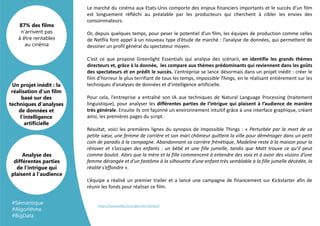 Le marché du cinéma aux Etats-Unis comporte des enjeux financiers importants et le succès d’un film
est longuement réfléchi au préalable par les producteurs qui cherchent à cibler les envies des
consommateurs.
Or, depuis quelques temps, pour peser le potentiel d’un film, les équipes de production comme celles
de Netflix font appel à un nouveau type d’étude de marché : l’analyse de données, qui permettent de
dessiner un profil général du spectateur moyen.
C’est ce que propose Greenlight Essentials qui analyse des scénarii, en identifie les grands thèmes
directeurs et, grâce à la donnée, les compare aux thèmes prédominants qui reviennent dans les goûts
des spectateurs et en prédit le succès. L’entreprise se lance désormais dans un projet inédit : créer le
film d’horreur le plus terrifiant de tous les temps, Impossible Things, en le réalisant entièrement sur les
techniques d’analyses de données et d’intelligence artificielle.
Pour cela, l’entreprise a entraîné son IA aux techniques de Natural Language Processing (traitement
linguistique), pour analyser les différentes parties de l’intrigue qui plaisent à l’audience de manière
très générale. Ensuite ils ont façonné un environnement intuitif grâce à une interface graphique, créant
ainsi, les premières pages du script.
Résultat, voici les premières lignes du synopsis de Impossible Things : « Perturbée par la mort de sa
petite sœur, une femme de carrière et son mari chômeur quittent la ville pour déménager dans un petit
coin de paradis à la campagne. Abandonnant sa carrière frénétique, Madeline reste à la maison pour la
rénover et s’occuper des enfants : un bébé et une fille jumelle, tandis que Matt trouve ce qu’il peut
comme boulot. Alors que la mère et la fille commencent à entendre des voix et à avoir des visions d’une
femme dérangée et d’un fantôme à la silhouette d’une enfant très semblable à la fille jumelle décédée, la
réalité s’effondre ».
L’équipe a réalisé un premier trailer et a lancé une campagne de financement sur Kickstarter afin de
réunir les fonds pour réaliser ce film.
Un projet inédit : la
réalisation d’un film
basé sur des
techniques d’analyses
de données et
l’intelligence
artificielle
87% des films
n’arrivent pas
à être rentables
au cinéma
Analyse des
différentes parties
de l’intrigue qui
plaisent à l’audience
https://humanoides.fr/ia-data-film-horreur/
#Sémantique
#Algorithme
#BigData
 