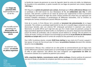 La famille des moyens de paiements ne cesse de s’agrandir. Après les cartes de crédits, les téléphones,
les bracelets et les autocollants, la petite nouvelle est une bague de paiement sans contact, baptisée
«NFC Ring ».
NFC Ring est un système de paiement sans contact, développé par la firme californienne McLear dont
un prototype a été testé durant les Jeux Olympiques de Rio, en collaboration avec Visa. A cette
occasion, cette dernière a profité de son statut de sponsor pour expérimenter et faire la promotion
d’une bague NFC permettant de régler des achats. Chaque membre de la Team Visa, qui regroupait une
trentaine d’athlètes olympiques et paralympiques de différentes nationalités, s'est vu remettre un
exemplaire de l'anneau connecté pour pouvoir effectuer ses achats.
Forte de ce succès, la firme McLear Ltd a procédé au lancement des précommandes de sa bague
connectée. Très similaire au prototype expérimenté lors des JO, la nouvelle bague comprend une puce
électronique Gemalto, avec une antenne NFC embarquée permettant le paiement sans contact.
Néanmoins, la société affirme qu’il s’agit bien plus que d’un simple moyen de paiement, puisque la
bague permettrait également de déverrouiller un smartphone ou une porte. Disposant d’une étanchéité
jusqu’à 50 mètres de profondeur, elle ne nécessite aucune batterie ou recharge. Afin de prévenir les
risques de fraude, l'anneau est équipé d'une technologie qui permet de ne pas dévoiler les informations
attachées au compte réel (comme le numéro de compte) lors des paiements ou en cas de vol.
Pour s’offrir le précieux sésame, comptez 39,99 livres sterling (un peu moins de 47 euros), auxquels il
faut ajouter 12 euros de frais de port pour la France. Les premières livraisons devraient être réalisées
durant le mois de décembre.
Contrairement à McLear, Visa a déclaré de son côté qu’elle ne commercialiserait pas de bague mais
qu’elle réfléchissait à plusieurs projets basés sur la technologie du paiement sans contact. Le marché est
en effet en plein expansion. Visa affirme ainsi avoir enregistrer une augmentation de 335% des
transactions réalisées via un système de paiement sans contact.
Selfie, empreintes digitales, reconnaissance vocale, rythme cardiaque, d'autres systèmes de paiement
sont ainsi à l’étude, en attendant de remplacer peut-être un jour la carte de crédit traditionnelle
Une nouvelle version
permettant de
déverrouiller un
smartphone ou une
porte.
Une bague de
paiement NFC
expérimentée lors des
JO de Rio.
Le paiement sans
contact : un marché
en pleine expansion.
#ring
#NFC
#Gemalto
#meanofpayment
http://www.begeek.fr/visa-lance-bague-nfc-paiements-contact-213923
http://www.lefigaro.fr/conjoncture/2016/08/26/20002-20160826ARTFIG00175-visa-lance-une-bague-de-paiement-sans-contact.php
 