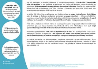 Une fois branchée à un terminal (téléviseur, PC, réfrigérateur connecté,...), l’USB Killer 2.0 envoie 240
volts par secondes, ce qui provoque la destruction des circuits des appareils. Selon le site web du
fournisseur, 95% des appareils seraient détruits de manière irréversible. En effet, les appareils MAC
résisteraient aux surcharges de l’USB Killer 2.0 grâce à l’isolement des ports USB, évitant ainsi tout
surtension qui pourrait venir détériorer la carte mère.
La société USB Kill, précise par ailleurs sur son site internet que ce gadget n’est nullement destiné à des
actes de piratage et déclare « condamner fermement un usage malveillant » . A l’inverse l’USB Killer
aurait pour unique fonction la réalisation de test de matériel informatique et la sensibilisation du grand
public sur les risques liés à l’utilisation d’une clé USB dont l’origine n’est pas connue et certaine.
L’USB Killer 2.0 a tout de même le mérite de nous rappeler que les dangers de la cybercriminalité ne se
cantonnent pas aux risques logiciels malveillants et autres virus informatiques mais qu’il s’agit
également de risques liés à la destruction du matériel informatique en lui-même.
Proposée au prix de 49,95€, l’USB Killer est déjà en rupture de stock et il faudra patienter jusqu’à la mi-
octobre pour pouvoir se la procurer. Cette explosion des ventes sur le marché grand public pourrait-
elle inciter les fabricants de matériel informatique à proposer des dispositifs davantage sécurisés ?
Du coté de l’entreprise USB Kill la stratégie à long terme est assurée car une fois la conscience de ce
risque largement diffusé, il sera d’autant plus simple de proposer et de légitimer l’antidote, à savoir
l’USB Shield, dispositif qui une fois inséré dans un port USB, protège le matériel de toute attaque de
type USB Killer 2.0.
95% des appareils
seraient détruits de
manière irréversible
Une offre très
attractive : 49,95€
seulement pour
détruire n’importe quel
(ou presque) appareil
équipé d’un
port USB
Victime de son succès,
l’USB Killer est en
rupture de stock et ne
sera disponible que d’ici
octobre
https://www.usbkill.com/
http://www.latribune.fr/technos-medias/informatique/le-marketing-hypocrite-de-l-usb-killer-la-cle-tueuse-de-pc-595856.html
http://www.clubic.com/insolite/actualite-814770-usb-killer-disponible-vente.html
http://www.01net.com/actualites/usb-killer-la-cle-usb-qui-grille-les-pc-desormais-en-vente-libre-1031525.html
#USBkiller
#Cybersécurité
 