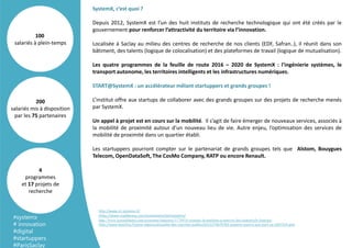 SystemX, c’est quoi ?
Depuis 2012, SystemX est l’un des huit instituts de recherche technologique qui ont été créés par le
gouvernement pour renforcer l’attractivité du territoire via l’innovation.
Localisée à Saclay au milieu des centres de recherche de nos clients (EDF, Safran..), il réunit dans son
bâtiment, des talents (logique de colocalisation) et des plateformes de travail (logique de mutualisation).
Les quatre programmes de la feuille de route 2016 – 2020 de SystemX : l'ingénierie systèmes, le
transport autonome, les territoires intelligents et les infrastructures numériques.
START@SystemX : un accélérateur mêlant startuppers et grands groupes !
L’institut offre aux startups de collaborer avec des grands groupes sur des projets de recherche menés
par SystemX.
Un appel à projet est en cours sur la mobilité. Il s’agit de faire émerger de nouveaux services, associés à
la mobilité de proximité autour d’un nouveau lieu de vie. Autre enjeu, l’optimisation des services de
mobilité de proximité dans un quartier établi.
Les startuppers pourront compter sur le partenariat de grands groupes tels que Alstom, Bouygues
Telecom, OpenDataSoft, The CosMo Company, RATP ou encore Renault.
200
salariés mis à disposition
par les 75 partenaires
100
salariés à plein-temps
4
programmes
et 17 projets de
recherche
http://www.irt-systemx.fr/
https://www.maddyness.com/evenement/startsystemx/
http://www.journaldunet.com/economie/industrie/1174914-systemx-la-machine-a-innover-des-industriels-francais/
http://www.lesechos.fr/pme-regions/actualite-des-marches-publics/0211274679783-systemx-souvre-aux-start-up-2027214.php
#systemx
# innovation
#digital
#startuppers
#ParisSaclay
 