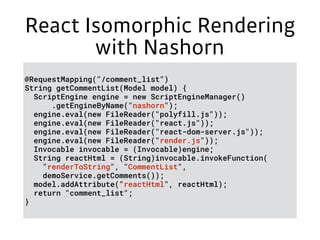 React Isomorphic Rendering
with Nashorn
@RequestMapping("/comment_list")
String getCommentList(Model model) {
ScriptEngine engine = new ScriptEngineManager()
.getEngineByName("nashorn");
engine.eval(new FileReader("polyfill.js"));
engine.eval(new FileReader("react.js"));
engine.eval(new FileReader("react-dom-server.js"));
engine.eval(new FileReader("render.js"));
Invocable invocable = (Invocable)engine;
String reactHtml = (String)invocable.invokeFunction(
"renderToString", "CommentList",
demoService.getComments());
model.addAttribute("reactHtml", reactHtml);
return "comment_list";
}
 