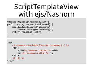 ScriptTemplateView
with ejs/Nashorn
@RequestMapping(“/comment_list”) 
public String server(Model model) { 
model.addAttribute(“comments”,
demoService.getComments()); 
return "comment_list"; 
}
<ul> 
<% comments.forEach(function (comment) { %> 
<li> 
<h5><%= comment.content %></h5> 
<p><%= comment.author %></p> 
</li> 
<% }); %> 
</ul>
 