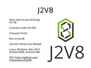 J2V8
• Open Source Java bindings
for V8
• Licensed under the EPL
• Faaaaast Fresh!
• Run on Java6
• not only V8 but also NodeJS
• Linux, Windows, Mac OS X,
Android ARM, Android x86
• 참고: https://github.com/
eclipsesource/J2V8
 