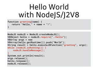 Hello World
with NodeJS/J2V8
NodeJS nodeJS = NodeJS.createNodeJS();
V8Object hello = nodeJS.require("./hello");
V8Array args = new
V8Array(hello.getRuntime()).push("World");
String result = hello.executeJSFunction("greeting", args);
while (nodeJS.isRunning()) { 
nodeJS.handleMessage(); 
}
System.out.println(result);
args.release();
hello.release();
nodeJS.release();
function greeting(name) {
return "Hello," + name + "!";
}
 