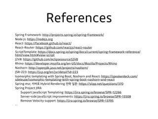 References
• Spring Framework: http://projects.spring.io/spring-framework/
• Node.js: https://nodejs.org
• React: https://facebook.github.io/react/
• React-Router: https://github.com/reactjs/react-router
• ScriptTemplate: https://docs.spring.io/spring/docs/current/spring-framework-reference/
html/view.html#view-script
• J2V8: https://github.com/eclipsesource/J2V8
• Rhino: https://developer.mozilla.org/en-US/docs/Mozilla/Projects/Rhino
• Nashorn: http://openjdk.java.net/projects/nashorn/
• JSR-223: https://jcp.org/en/jsr/detail?id=223
• Isomorphic templating with Spring Boot, Nashorn and React: https://speakerdeck.com/
sdeleuze/isomorphic-templating-with-spring-boot-nashorn-and-react
• Spring mvc 서버로 Hybrid Rendering 전략 질문: https://slipp.net/questions/370
• Spring Project JIRA
• Support JavaScript Templating: https://jira.spring.io/browse/SPR-12266
• Server-side JavaScript improvements: https://jira.spring.io/browse/SPR-13508
• Remove Velocity support: https://jira.spring.io/browse/SPR-13795
• …
 