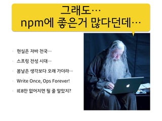 그러나,
리얼리스트가 되라
• 현실은 자바 천국…
• 스프링 전성 시대…
• 봄날은 생각보다 오래 가더라…
• Write Once, Ops Forever!
• IE8만 없어지면 될 줄 알았지?
그래도…
npm에 좋은거 많다던데…
 