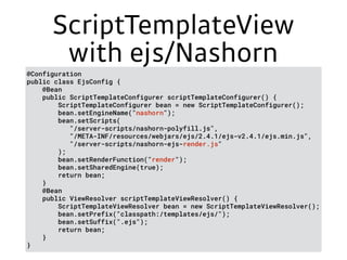ScriptTemplateView
with ejs/Nashorn
@Configuration 
public class EjsConfig { 
@Bean 
public ScriptTemplateConfigurer scriptTemplateConfigurer() { 
ScriptTemplateConfigurer bean = new ScriptTemplateConfigurer(); 
bean.setEngineName("nashorn"); 
bean.setScripts( 
"/server-scripts/nashorn-polyfill.js", 
"/META-INF/resources/webjars/ejs/2.4.1/ejs-v2.4.1/ejs.min.js", 
"/server-scripts/nashorn-ejs-render.js" 
); 
bean.setRenderFunction("render"); 
bean.setSharedEngine(true); 
return bean; 
} 
@Bean 
public ViewResolver scriptTemplateViewResolver() { 
ScriptTemplateViewResolver bean = new ScriptTemplateViewResolver(); 
bean.setPrefix("classpath:/templates/ejs/"); 
bean.setSuffix(".ejs"); 
return bean; 
} 
}
 