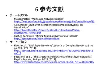 6.参考文献
• チュートリアル
– Mason Porter: “Multilayer Network Tutorial”
https://web.stanford.edu/group/networkforum/cgi-bin/drupal/...