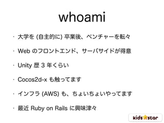 whoami
• 大学を (自主的に) 卒業後、ベンチャーを転々
• Web のフロントエンド、サーバサイドが得意
• Unity 歴 3 年くらい
• Cocos2d-x も触ってます
• インフラ (AWS) も、ちょいちょいやってます
• 最近 Ruby on Rails に興味津々
 