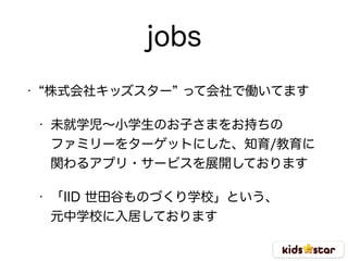 jobs
• 株式会社キッズスター って会社で働いてます
• 未就学児∼小学生のお子さまをお持ちの 
ファミリーをターゲットにした、知育/教育に 
関わるアプリ・サービスを展開しております
• 「IID 世田谷ものづくり学校」という、 
元中学校に入居しております
 